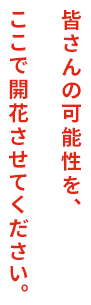 皆さんの可能性を、ここで開花させてください。